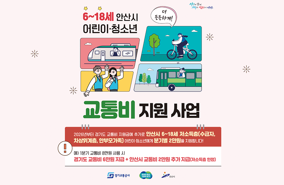 더 든든하게 시민과함께, 자유로운 혁신도시 안산 6~18세 안산시 어린이청소년 교통비 지원사업  지원금액 : 연간24만원(분기별 6만원) 한도 교통비 실 사용액 지원, 지원범위 : 수도권 대중교통(전철,버스) 및 공유자전거, 신청방법:경기도 어린이청소년 교통비 지원 플랫폼 회원가입 후 신청, 관련문의:경기도 콜센터(1577-8459), 안산시 콜센터(1666-1234) 2026년부터 경기도 교통비 지원금에 추가로 안산시 6~18세 저소득층(수급자, 차상위계층, 한부모가족) 어린이청소년에게 분기별 2만원을 지원합니다! 예) 1분기 교통비 8만원 사용 시 경기도 교통비 6만원 지급 + 안산시 교통비 2만원 추가지급(저소득층 한정)
